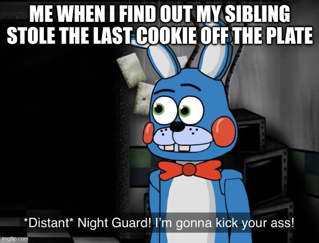 honest | ME WHEN I FIND OUT MY SIBLING STOLE THE LAST COOKIE OFF THE PLATE | image tagged in night guard im gonna kick your a s | made w/ Imgflip meme maker