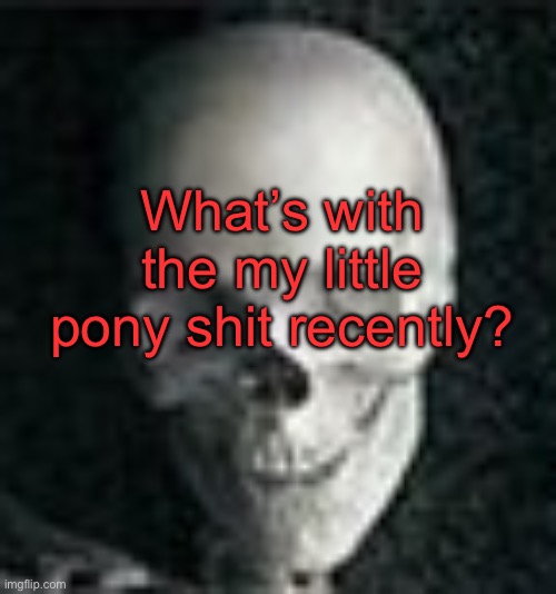 . | What’s with the my little pony shit recently? | image tagged in skull | made w/ Imgflip meme maker