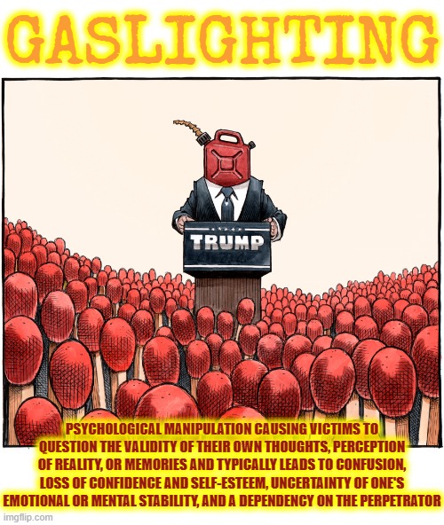 GASLIGHTING | GASLIGHTING; PSYCHOLOGICAL MANIPULATION CAUSING VICTIMS TO QUESTION THE VALIDITY OF THEIR OWN THOUGHTS, PERCEPTION OF REALITY, OR MEMORIES AND TYPICALLY LEADS TO CONFUSION, LOSS OF CONFIDENCE AND SELF-ESTEEM, UNCERTAINTY OF ONE'S EMOTIONAL OR MENTAL STABILITY, AND A DEPENDENCY ON THE PERPETRATOR | image tagged in gaslighting,manipulation,brainwashing,cult,psychological,deceive | made w/ Imgflip meme maker