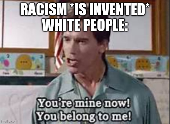 Idk I haven’t done this in a while | RACISM *IS INVENTED*
WHITE PEOPLE: | image tagged in you are mine now | made w/ Imgflip meme maker