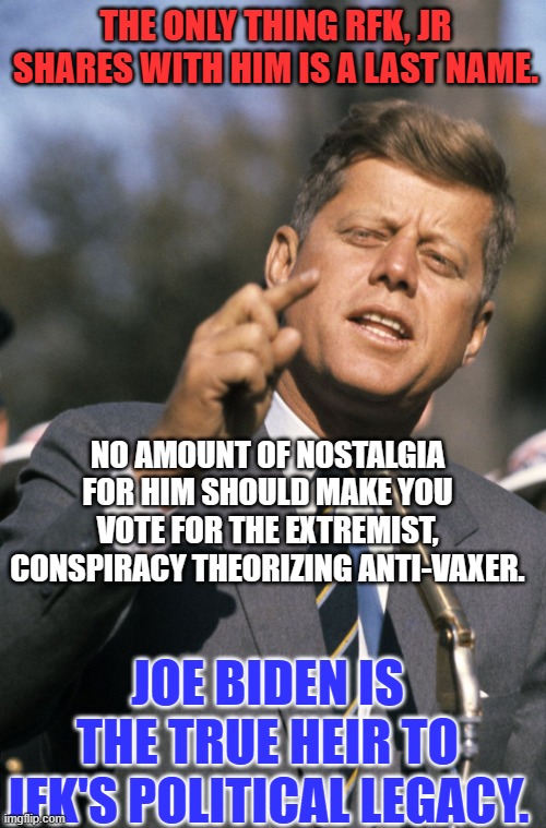 Anti-JFK forces promote RFK, Jr. over Joe Biden. | THE ONLY THING RFK, JR SHARES WITH HIM IS A LAST NAME. NO AMOUNT OF NOSTALGIA FOR HIM SHOULD MAKE YOU VOTE FOR THE EXTREMIST, CONSPIRACY THEORIZING ANTI-VAXER. JOE BIDEN IS THE TRUE HEIR TO JFK'S POLITICAL LEGACY. | image tagged in politics | made w/ Imgflip meme maker