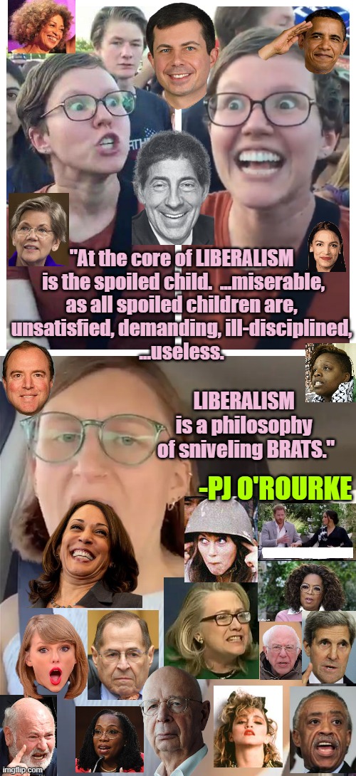 LIBERALISM: As PJ O'Rourke might allege, one imagines | "At the core of LIBERALISM
 is the spoiled child.  ...miserable,
as all spoiled children are,
unsatisfied, demanding, ill-disciplined,
...useless. LIBERALISM 
is a philosophy 
of sniveling BRATS."; -PJ O'ROURKE | image tagged in biden,marxism,i love democracy,democratic socialism,leftists,nevertrump meme | made w/ Imgflip meme maker
