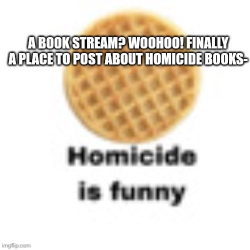 Homicide waffle | A BOOK STREAM? WOOHOO! FINALLY A PLACE TO POST ABOUT HOMICIDE BOOKS- | image tagged in homicide waffle | made w/ Imgflip meme maker