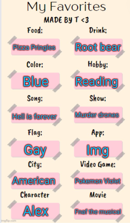 Make your own >:3 | Root bear; Pizza Pringles; Reading; Blue; Hell is forever; Murder drones; Gay; Img; American; Pokemon Violet; Alex; Fnaf the musical | image tagged in my favorites made by t | made w/ Imgflip meme maker