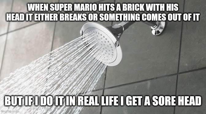 Shower Thoughts | WHEN SUPER MARIO HITS A BRICK WITH HIS HEAD IT EITHER BREAKS OR SOMETHING COMES OUT OF IT; BUT IF I DO IT IN REAL LIFE I GET A SORE HEAD | image tagged in shower thoughts | made w/ Imgflip meme maker