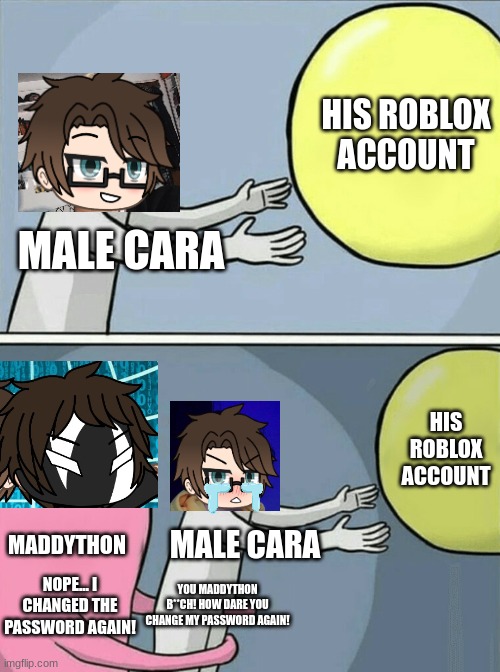 UPDATE: MADDYTHON CHANGED HIS PASSWORD AGAIN! | HIS ROBLOX ACCOUNT; MALE CARA; HIS ROBLOX ACCOUNT; MADDYTHON; MALE CARA; NOPE... I CHANGED THE PASSWORD AGAIN! YOU MADDYTHON B**CH! HOW DARE YOU CHANGE MY PASSWORD AGAIN! | image tagged in memes,pop up school 2,pus2,male cara,maddython,roblox | made w/ Imgflip meme maker