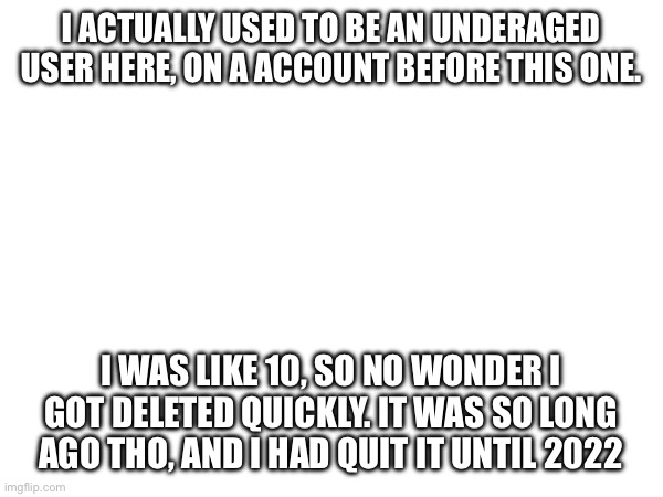 I ACTUALLY USED TO BE AN UNDERAGED USER HERE, ON A ACCOUNT BEFORE THIS ONE. I WAS LIKE 10, SO NO WONDER I GOT DELETED QUICKLY. IT WAS SO LONG AGO THO, AND I HAD QUIT IT UNTIL 2022 | made w/ Imgflip meme maker