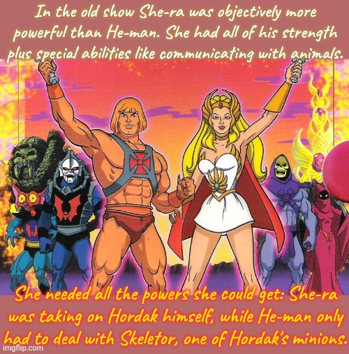 Though her design was questionable, she was totally awesome! | In the old show She-ra was objectively more
powerful than He-man. She had all of his strength
plus special abilities like communicating with animals. She needed all the powers she could get: She-ra
was taking on Hordak himself, while He-man only
had to deal with Skeletor, one of Hordak's minions. | image tagged in he- man / she - ra,comparison,girl power,1980s,xena warrior princess | made w/ Imgflip meme maker