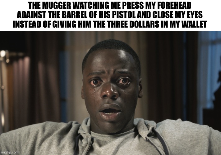 Get Out meme | THE MUGGER WATCHING ME PRESS MY FOREHEAD AGAINST THE BARREL OF HIS PISTOL AND CLOSE MY EYES INSTEAD OF GIVING HIM THE THREE DOLLARS IN MY WALLET | image tagged in get out meme | made w/ Imgflip meme maker