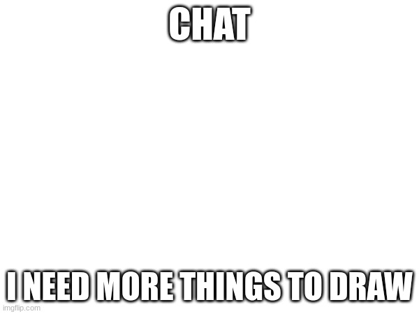 CHAT; I NEED MORE THINGS TO DRAW | made w/ Imgflip meme maker