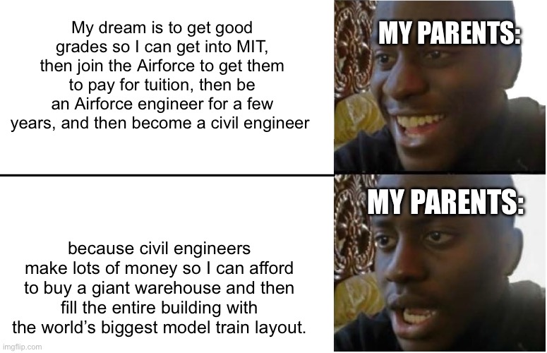 Its good to have goals | MY PARENTS:; My dream is to get good grades so I can get into MIT, then join the Airforce to get them to pay for tuition, then be an Airforce engineer for a few years, and then become a civil engineer; MY PARENTS:; because civil engineers make lots of money so I can afford to buy a giant warehouse and then fill the entire building with the world’s biggest model train layout. | made w/ Imgflip meme maker
