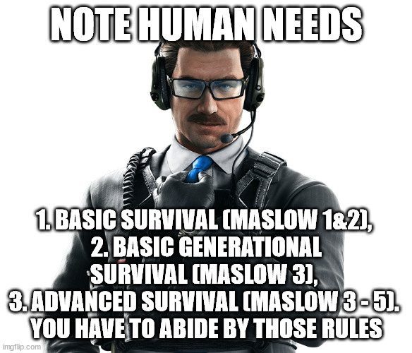 NOTE HUMAN NEEDS; 1. BASIC SURVIVAL (MASLOW 1&2), 
2. BASIC GENERATIONAL SURVIVAL (MASLOW 3), 
3. ADVANCED SURVIVAL (MASLOW 3 - 5). 
YOU HAVE TO ABIDE BY THOSE RULES | made w/ Imgflip meme maker