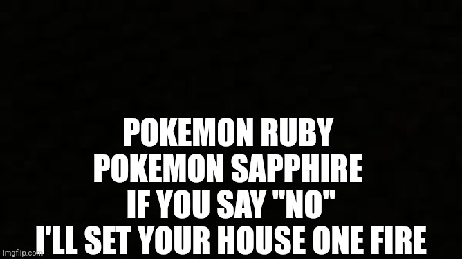 Black blank sheet | POKEMON RUBY 
POKEMON SAPPHIRE 
IF YOU SAY "NO"
I'LL SET YOUR HOUSE ONE FIRE | image tagged in black blank sheet | made w/ Imgflip meme maker