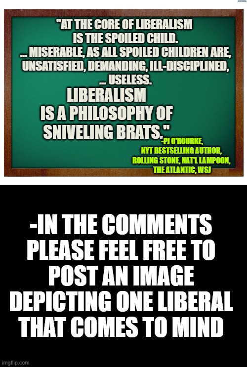 IRONICALLY FUNNY LIBERALISM: Direct Quoting Political Satirist PJ O'Rourke | "AT THE CORE OF LIBERALISM 
IS THE SPOILED CHILD.
... MISERABLE, AS ALL SPOILED CHILDREN ARE,
UNSATISFIED, DEMANDING, ILL-DISCIPLINED,
... USELESS. LIBERALISM
IS A PHILOSOPHY OF
SNIVELING BRATS."; -PJ O'ROURKE,
NYT BESTSELLING AUTHOR, 
ROLLING STONE, NAT'L LAMPOON, 
THE ATLANTIC, WSJ; -IN THE COMMENTS
PLEASE FEEL FREE TO
POST AN IMAGE
DEPICTING ONE LIBERAL
THAT COMES TO MIND | image tagged in smiling bill clinton,marxism,i love democracy,democratic socialism,leftists,nevertrump meme | made w/ Imgflip meme maker