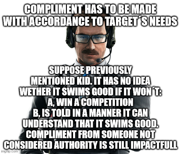 COMPLIMENT HAS TO BE MADE WITH ACCORDANCE TO TARGET´S NEEDS; SUPPOSE PREVIOUSLY MENTIONED KID. IT HAS NO IDEA WETHER IT SWIMS GOOD IF IT WON´T:
A, WIN A COMPETITION
B, IS TOLD IN A MANNER IT CAN UNDERSTAND THAT IT SWIMS GOOD. COMPLIMENT FROM SOMEONE NOT CONSIDERED AUTHORITY IS STILL IMPACTFULL | made w/ Imgflip meme maker