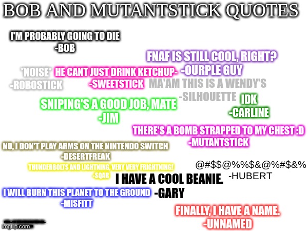 Quotes :) | BOB AND MUTANTSTICK QUOTES; I'M PROBABLY GOING TO DIE
-BOB; FNAF IS STILL COOL, RIGHT?

-OURPLE GUY; HE CANT JUST DRINK KETCHUP-
-SWEETSTICK; *NOISE*
-ROBOSTICK; MA'AM THIS IS A WENDY'S
-SILHOUETTE; IDK
-CARLINE; SNIPING'S A GOOD JOB, MATE
-JIM; THERE'S A BOMB STRAPPED TO MY CHEST :D
-MUTANTSTICK; NO, I DON'T PLAY ARMS ON THE NINTENDO SWITCH
-DESERTFREAK; THUNDERBOLTS AND LIGHTNING, VERY VERY FRIGHTNING!
-SQAR; @#$$@%%$&@%#$&%
-HUBERT; I HAVE A COOL BEANIE.
-GARY; I WILL BURN THIS PLANET TO THE GROUND
-MISFITT; FINALLY, I HAVE A NAME.
-UNNAMED; FOOLS... YOU HAVE FORGOTTEN WHO I AM...
-ALTERNATE BOB | made w/ Imgflip meme maker