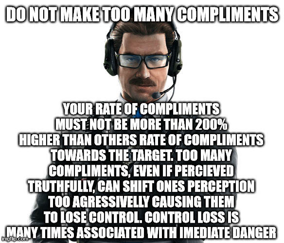 DO NOT MAKE TOO MANY COMPLIMENTS; YOUR RATE OF COMPLIMENTS MUST NOT BE MORE THAN 200% HIGHER THAN OTHERS RATE OF COMPLIMENTS TOWARDS THE TARGET. TOO MANY COMPLIMENTS, EVEN IF PERCIEVED TRUTHFULLY, CAN SHIFT ONES PERCEPTION TOO AGRESSIVELLY CAUSING THEM TO LOSE CONTROL. CONTROL LOSS IS MANY TIMES ASSOCIATED WITH IMEDIATE DANGER | made w/ Imgflip meme maker