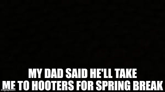 Black blank sheet | MY DAD SAID HE'LL TAKE ME TO HOOTERS FOR SPRING BREAK | image tagged in black blank sheet | made w/ Imgflip meme maker