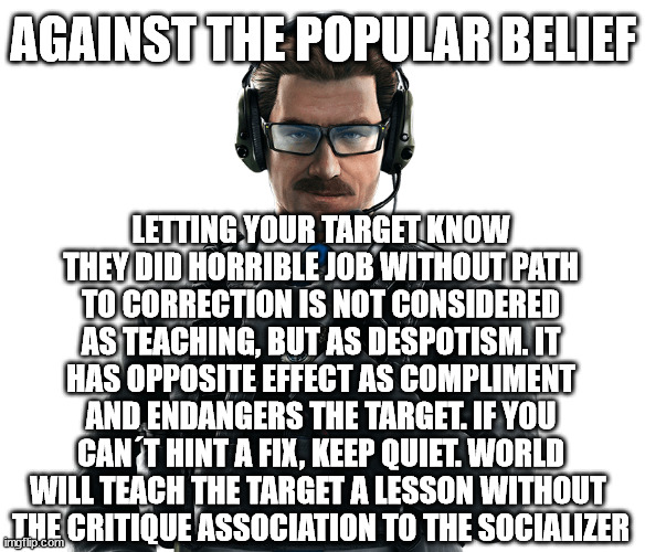 AGAINST THE POPULAR BELIEF; LETTING YOUR TARGET KNOW THEY DID HORRIBLE JOB WITHOUT PATH TO CORRECTION IS NOT CONSIDERED AS TEACHING, BUT AS DESPOTISM. IT HAS OPPOSITE EFFECT AS COMPLIMENT AND ENDANGERS THE TARGET. IF YOU CAN´T HINT A FIX, KEEP QUIET. WORLD WILL TEACH THE TARGET A LESSON WITHOUT 
THE CRITIQUE ASSOCIATION TO THE SOCIALIZER | made w/ Imgflip meme maker