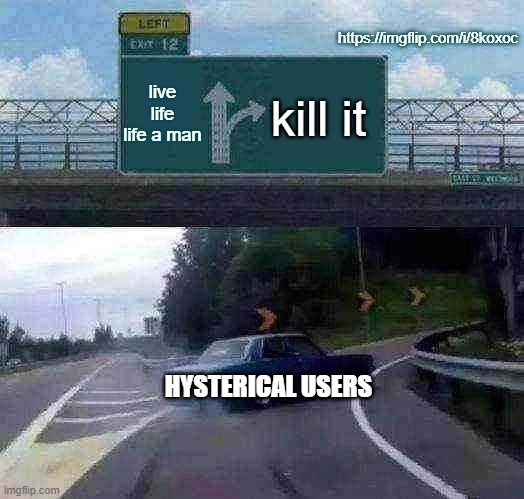 same user farmin trash | https://imgflip.com/i/8koxoc; live life life a man; kill it; HYSTERICAL USERS | image tagged in memes,left exit 12 off ramp | made w/ Imgflip meme maker