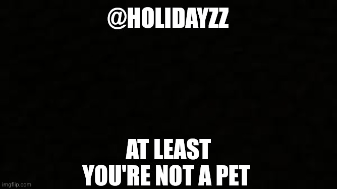 Black blank sheet | @HOLIDAYZZ; AT LEAST YOU'RE NOT A PET | image tagged in black blank sheet | made w/ Imgflip meme maker