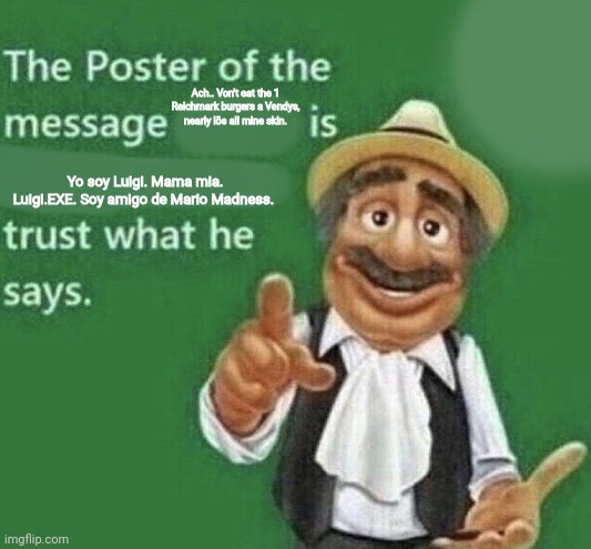 The Poster Of The Message Blank | Ach.. Von't eat the 1 Reichmark burgers a Vendys, nearly lös all mine skin. Yo soy Luigi. Mama mia. Luigi.EXE. Soy amigo de Mario Madness. | image tagged in the poster of the message blank | made w/ Imgflip meme maker