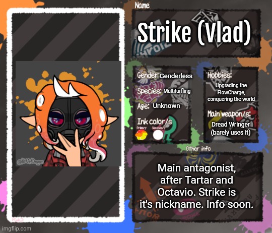 And here's the antagonist. If you have HC ideas, tell me! | Strike (Vlad); Genderless; Upgrading the FlowCharge, conquering the world; Multiturfling; Unknown; Dread Wringer (barely uses it); Main antagonist, after Tartar and Octavio. Strike is it's nickname. Info soon. | image tagged in splatoon oc template | made w/ Imgflip meme maker