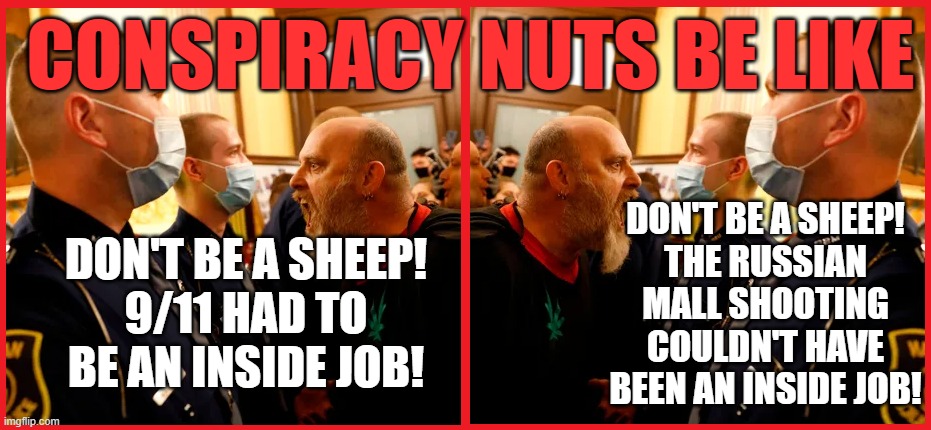 Another day another conspiracy theory from russophiles | CONSPIRACY NUTS BE LIKE; DON'T BE A SHEEP!
THE RUSSIAN MALL SHOOTING
COULDN'T HAVE BEEN AN INSIDE JOB! DON'T BE A SHEEP!
9/11 HAD TO BE AN INSIDE JOB! | made w/ Imgflip meme maker