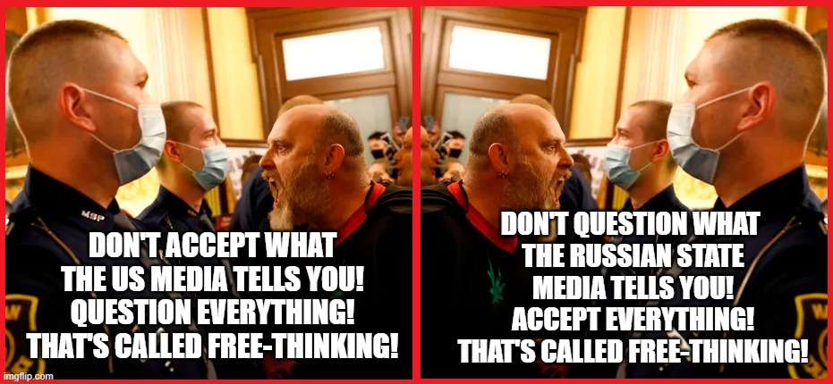 FrEe ThInKuRz | DON'T QUESTION WHAT 
THE RUSSIAN STATE MEDIA TELLS YOU!
ACCEPT EVERYTHING!
THAT'S CALLED FREE-THINKING! DON'T ACCEPT WHAT THE US MEDIA TELLS YOU!
QUESTION EVERYTHING!
THAT'S CALLED FREE-THINKING! | made w/ Imgflip meme maker