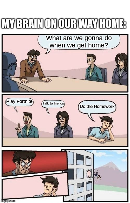 School in a Nutshell | MY BRAIN ON OUR WAY HOME:; What are we gonna do
when we get home? Play Fortnite; Talk to friends; Do the Homework | image tagged in memes,boardroom meeting suggestion,so true memes,school | made w/ Imgflip meme maker