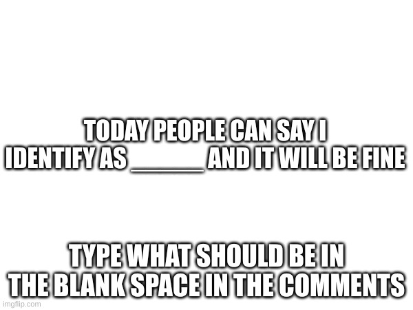how | TODAY PEOPLE CAN SAY I IDENTIFY AS _____ AND IT WILL BE FINE; TYPE WHAT SHOULD BE IN THE BLANK SPACE IN THE COMMENTS | image tagged in memes,blank white template | made w/ Imgflip meme maker