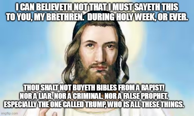 Jesus & Trump | I CAN BELIEVETH NOT THAT I MUST SAYETH THIS TO YOU, MY BRETHREN.  DURING HOLY WEEK, OR EVER. THOU SHALT NOT BUYETH BIBLES FROM A RAPIST!  NOR A LIAR. NOR A CRIMINAL. NOR A FALSE PROPHET.  ESPECIALLY THE ONE CALLED TRUMP, WHO IS ALL THESE THINGS. | image tagged in they hated jesus because he told them the truth,jesus says,jesus,trump,maga,trump for president | made w/ Imgflip meme maker