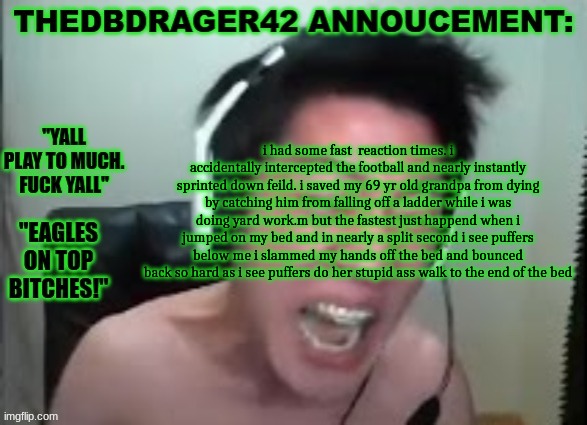 thedbdrager42s annoucement template | i had some fast  reaction times. i accidentally intercepted the football and nearly instantly sprinted down feild. i saved my 69 yr old grandpa from dying by catching him from falling off a ladder while i was doing yard work.m but the fastest just happend when i jumped on my bed and in nearly a split second i see puffers below me i slammed my hands off the bed and bounced back so hard as i see puffers do her stupid ass walk to the end of the bed | image tagged in thedbdrager42s annoucement template | made w/ Imgflip meme maker