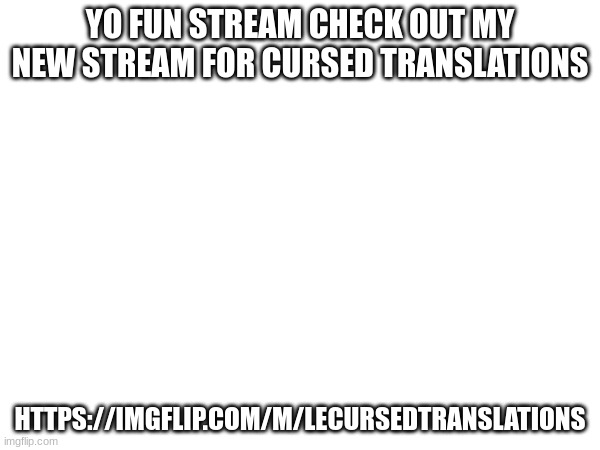 Check out the new stream (link in comments) | YO FUN STREAM CHECK OUT MY NEW STREAM FOR CURSED TRANSLATIONS; HTTPS://IMGFLIP.COM/M/LECURSEDTRANSLATIONS | image tagged in new stream | made w/ Imgflip meme maker