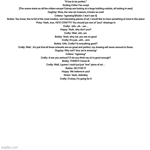 smilling critters fan script please enjoy | “It has to be perfect.”
Smiling Critter Fan script

[The scene starts as all the critters except Catnap are looking at a large building outside, all looking in awe]

DogDay: Wow, the new art museum, it looks so cool!
Critters: *agreeing*[Kickin: I don’t see it]
Bubba: You know, this is full of the most creative, and interesting pieces of art, I would like to have something of mine in this place
Picky: Yeah, true, HEY! CRAFTY! You should put one of “your” drawings in
Crafty:  uhh...oh…um…
Hoppy: Yeah, why don’t you?
Crafty: Well, uhh, um 
Bobby: Yeah, why not, you are so good
Crafty: It’s just...uhh…erm
Bubba: Uhh, Crafty? Is everything good?
Crafty: Well…it’s just that all those artworks are so great and perfect, my drawing will never amount to those.
Dogday: Why not? Your art is amazing!
Critters: *agreeing*
Crafty: A-are you serious? D-do you think my art is good enough?
Bobby: THINK?! I know it!
Crafty: Well, I guess I could put just “one” piece of art…
Bubba: GO FOR IT
Hoppy: We believe in you!
Kickin: Yeah, definitely
Crafty: O-okay, I’m going for it | made w/ Imgflip meme maker