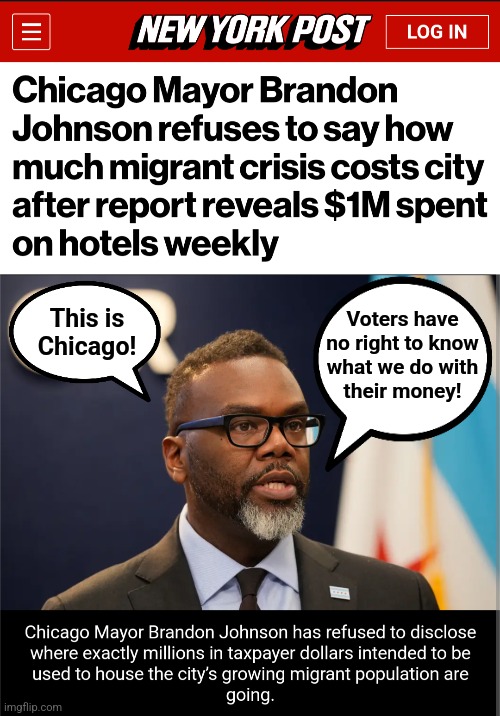The democrat way | This is
Chicago! Voters have
no right to know
what we do with
their money! | image tagged in memes,chicago,brandon johnson,democrats,migrants,taxpayers' money | made w/ Imgflip meme maker
