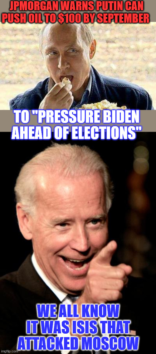 It's election season and Biden is using the government to get re-elected... Any way he can. | JPMORGAN WARNS PUTIN CAN PUSH OIL TO $100 BY SEPTEMBER; TO "PRESSURE BIDEN AHEAD OF ELECTIONS"; WE ALL KNOW IT WAS ISIS THAT ATTACKED MOSCOW | image tagged in memes,smilin biden,treasonous,joe biden,political criminal,election steal | made w/ Imgflip meme maker