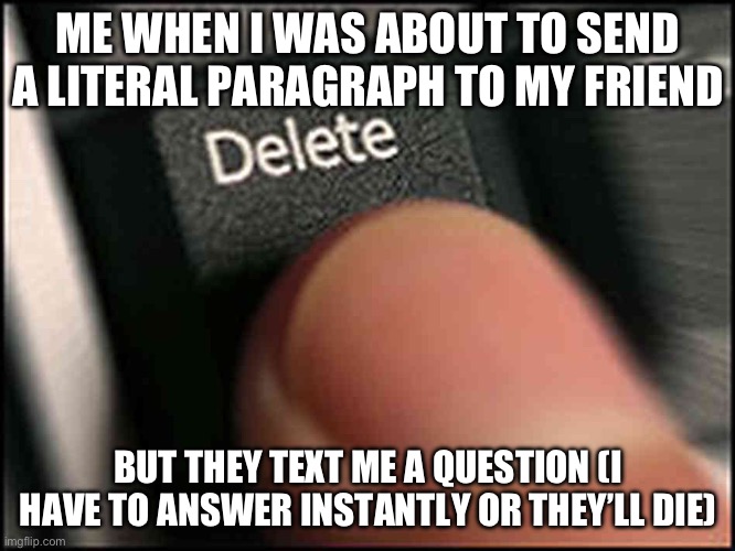 Me irl | ME WHEN I WAS ABOUT TO SEND A LITERAL PARAGRAPH TO MY FRIEND; BUT THEY TEXT ME A QUESTION (I HAVE TO ANSWER INSTANTLY OR THEY’LL DIE) | image tagged in please,help,me,barney will eat all of your delectable biscuits | made w/ Imgflip meme maker