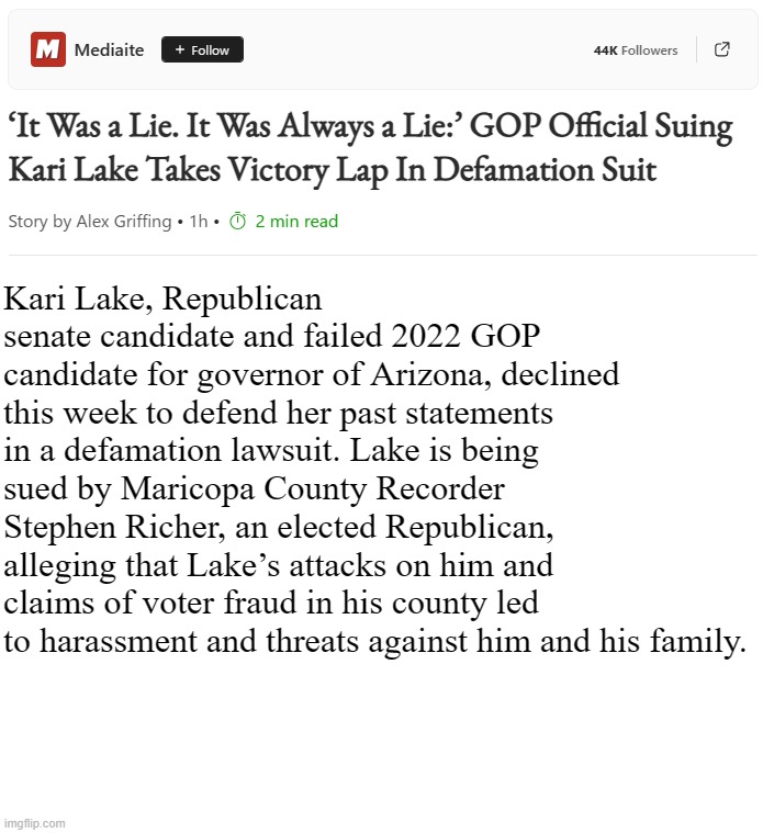 I don't think any of us saw that coming...  ;D | Kari Lake, Republican senate candidate and failed 2022 GOP candidate for governor of Arizona, declined this week to defend her past statements in a defamation lawsuit. Lake is being sued by Maricopa County Recorder Stephen Richer, an elected Republican, alleging that Lake’s attacks on him and claims of voter fraud in his county led to harassment and threats against him and his family. | image tagged in blank white template,lol,suck it,kari lake,the truth hurts | made w/ Imgflip meme maker