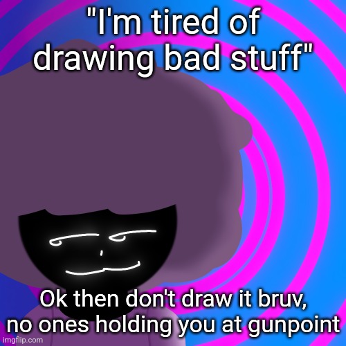 Mwehehehe >:3 | "I'm tired of drawing bad stuff"; Ok then don't draw it bruv, no ones holding you at gunpoint | image tagged in mwehehehe 3 | made w/ Imgflip meme maker