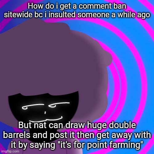 Mwehehehe >:3 | How do i get a comment ban sitewide bc i insulted someone a while ago; But nat can draw huge double barrels and post it then get away with it by saying "it's for point farming" | image tagged in mwehehehe 3 | made w/ Imgflip meme maker