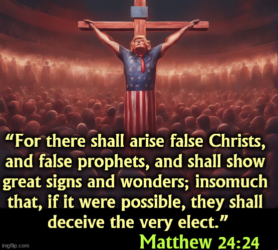 False prophet doesn't begin to cover Trump's sins. That's just him on his day off. | “For there shall arise false Christs, 
and false prophets, and shall show 
great signs and wonders; insomuch 
that, if it were possible, they shall 
deceive the very elect.”; Matthew 24:24 | image tagged in jesus,bible,trump,false,prophet,grifter | made w/ Imgflip meme maker