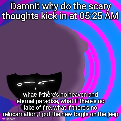 Mwehehehe >:3 | Damnit why do the scary thoughts kick in at 05:25 AM; what if there's no heaven and eternal paradise, what if there's no lake of fire, what if there's no reincarnation, i put the new forgis on the jeep | image tagged in mwehehehe 3 | made w/ Imgflip meme maker