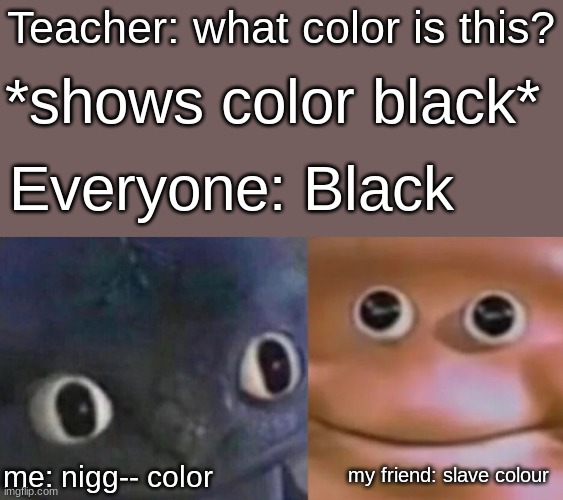 we be getting detention with this one | Teacher: what color is this? *shows color black*; Everyone: Black; my friend: slave colour; me: nigg-- color | image tagged in awkward realization two faces,racism,black,fun,funny,dark humour | made w/ Imgflip meme maker