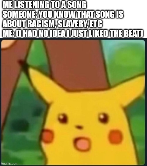 Surprised Pikachu | ME LISTENING TO A SONG
SOMEONE: YOU KNOW THAT SONG IS ABOUT RACISM, SLAVERY, ETC
ME: (I HAD NO IDEA I JUST LIKED THE BEAT) | image tagged in surprised pikachu | made w/ Imgflip meme maker