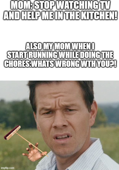 IDK!!!! | MOM: STOP WATCHING TV AND HELP ME IN THE KITCHEN! ALSO MY MOM WHEN I START RUNNING WHILE DOING THE CHORES:WHATS WRONG WTH YOU?! | image tagged in huh | made w/ Imgflip meme maker