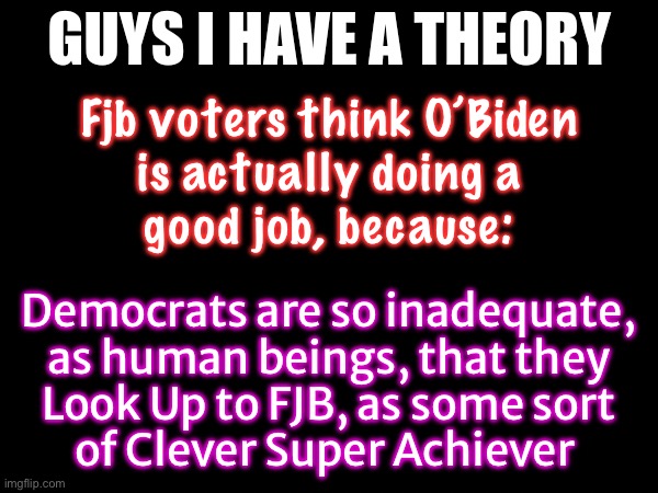 So delusional, they believe what THEY tell them, before they believe their own eyes, ears, & bank accounts | Fjb voters think O’Biden
is actually doing a
good job, because:; Democrats are so inadequate,
as human beings, that they
Look Up to FJB, as some sort
of Clever Super Achiever | image tagged in guys i have a theory,these people are so stoopid,how do they make it to adult age,serious mental damage,easily manipulated | made w/ Imgflip meme maker