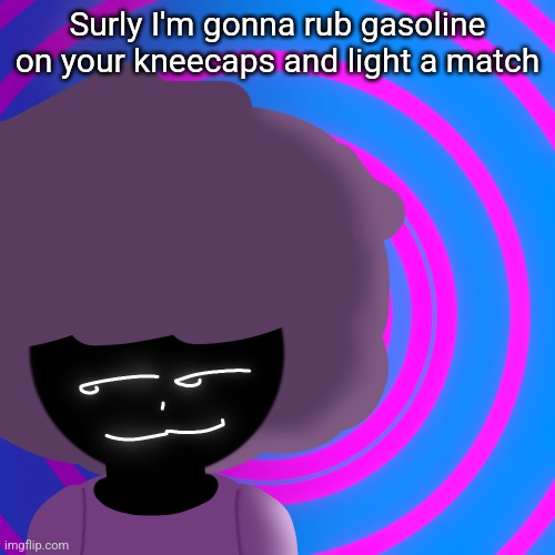 Mwehehehe >:3 | Surly I'm gonna rub gasoline on your kneecaps and light a match | image tagged in mwehehehe 3 | made w/ Imgflip meme maker