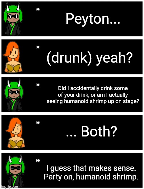 Loosely based on a YouTube short | Peyton... (drunk) yeah? Did I accidentally drink some of your drink, or am I actually seeing humanoid shrimp up on stage? ... Both? I guess that makes sense.
Party on, humanoid shrimp. | image tagged in 4 undertale textboxes,undertale text box | made w/ Imgflip meme maker