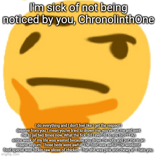 much thonk | I'm sick of not being noticed by you, ChronolinthOne; I do everything and I don't feel like I get the respect I deserve from you, I mean you've tried to drown me, you've cut me and sent me to jail two times now. What the fick did I ever do to you bro??? An entire week of my life was wasted because you drove me nuts and put me in an insane asylum. Those beds were awful! The food was awful! The weekend food special was fuckin raw slices of chicken. That shit was pink and chewy af. I hate you. | image tagged in much thonk | made w/ Imgflip meme maker